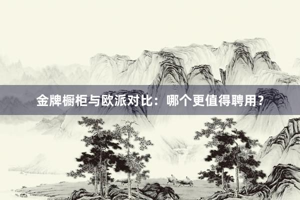 金牌橱柜与欧派对比：哪个更值得聘用？