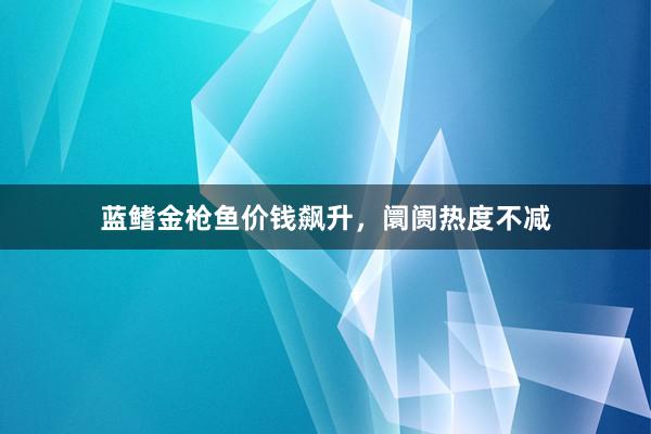 蓝鳍金枪鱼价钱飙升，阛阓热度不减